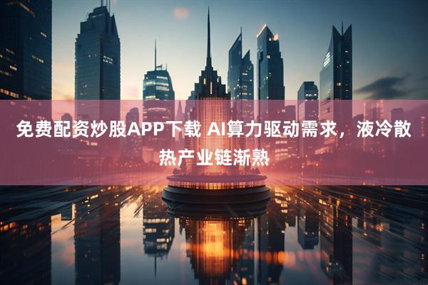 免费配资炒股APP下载 AI算力驱动需求，液冷散热产业链渐熟