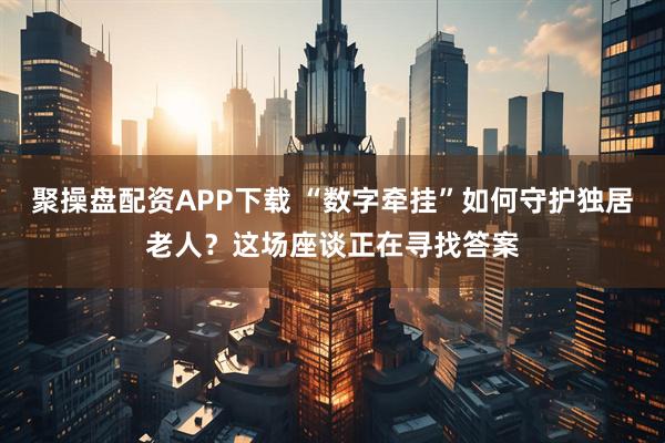 聚操盘配资APP下载 “数字牵挂”如何守护独居老人？这场座谈正在寻找答案