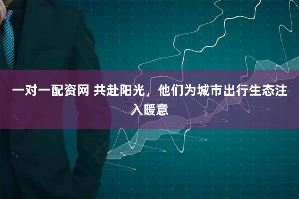 一对一配资网 共赴阳光，他们为城市出行生态注入暖意