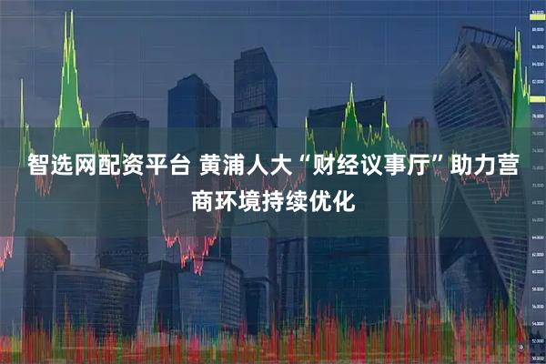 智选网配资平台 黄浦人大“财经议事厅”助力营商环境持续优化