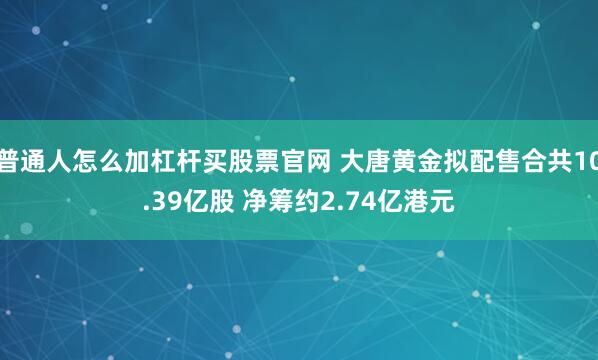 普通人怎么加杠杆买股票官网 大唐黄金拟配售合共10.39亿股 净筹约2.74亿港元