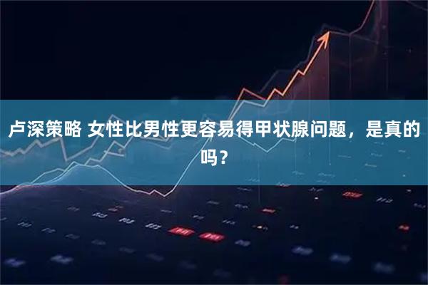 卢深策略 女性比男性更容易得甲状腺问题，是真的吗？
