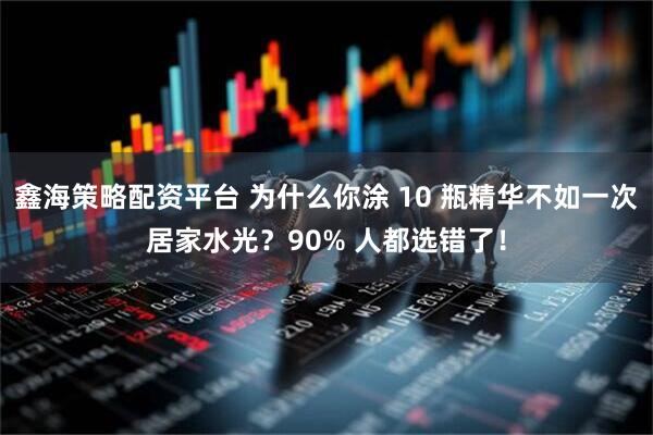 鑫海策略配资平台 为什么你涂 10 瓶精华不如一次居家水光？90% 人都选错了！