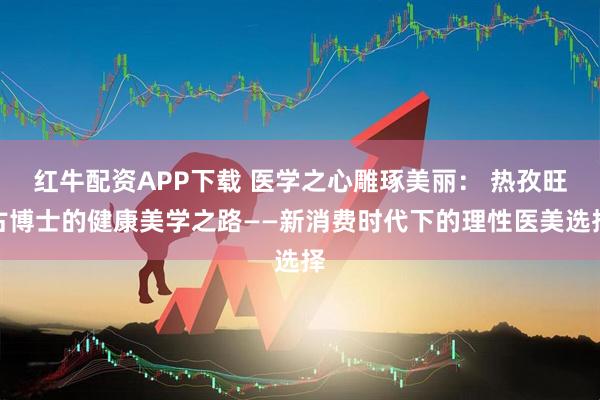 红牛配资APP下载 医学之心雕琢美丽： 热孜旺古博士的健康美学之路——新消费时代下的理性医美选择