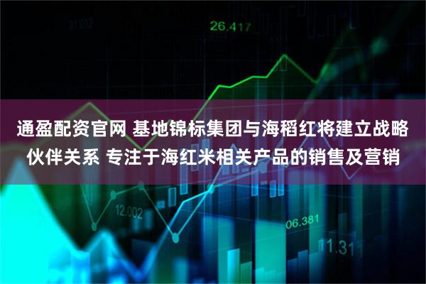 通盈配资官网 基地锦标集团与海稻红将建立战略伙伴关系 专注于海红米相关产品的销售及营销