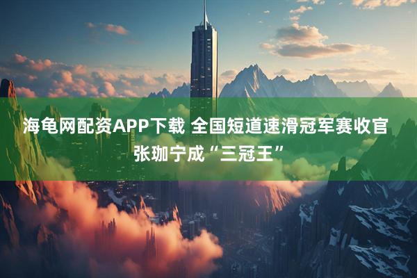 海龟网配资APP下载 全国短道速滑冠军赛收官 张珈宁成“三冠王”