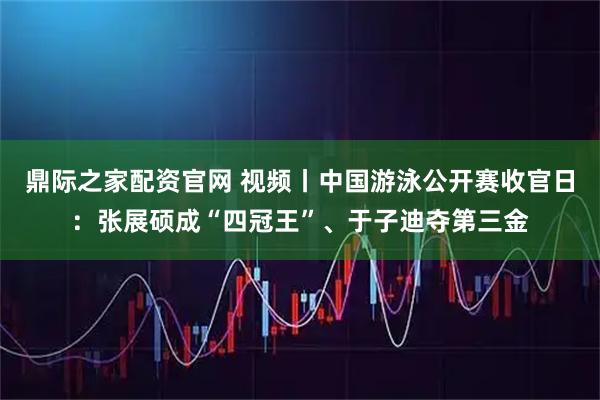 鼎际之家配资官网 视频丨中国游泳公开赛收官日：张展硕成“四冠王”、于子迪夺第三金