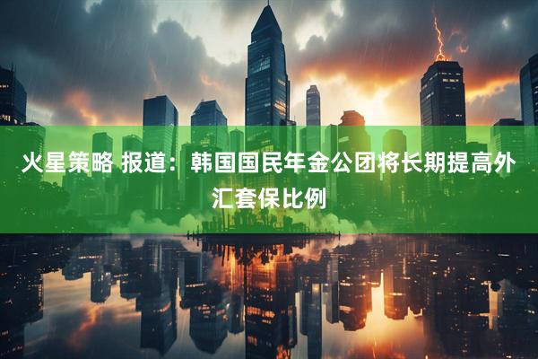 火星策略 报道：韩国国民年金公团将长期提高外汇套保比例