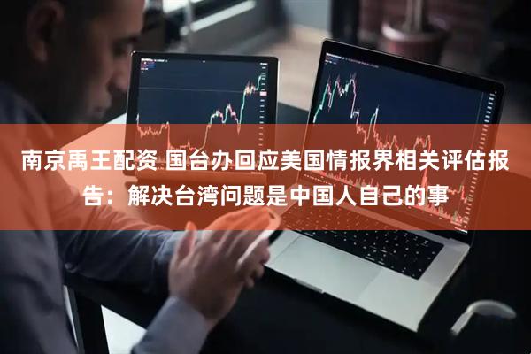 南京禹王配资 国台办回应美国情报界相关评估报告：解决台湾问题是中国人自己的事