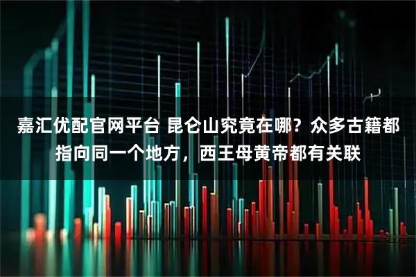 嘉汇优配官网平台 昆仑山究竟在哪？众多古籍都指向同一个地方，西王母黄帝都有关联