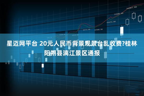 星迈网平台 20元人民币背景观景台乱收费?桂林阳朔县漓江景区通报