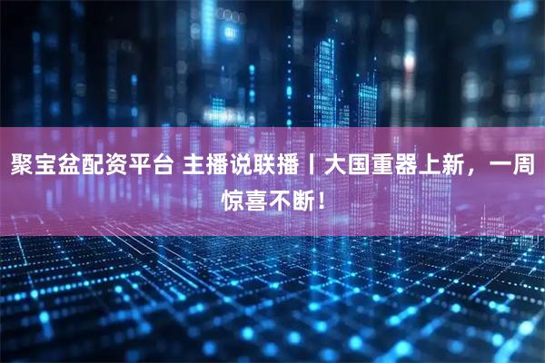 聚宝盆配资平台 主播说联播丨大国重器上新，一周惊喜不断！