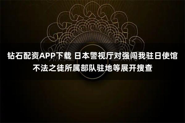 钻石配资APP下载 日本警视厅对强闯我驻日使馆不法之徒所属部队驻地等展开搜查