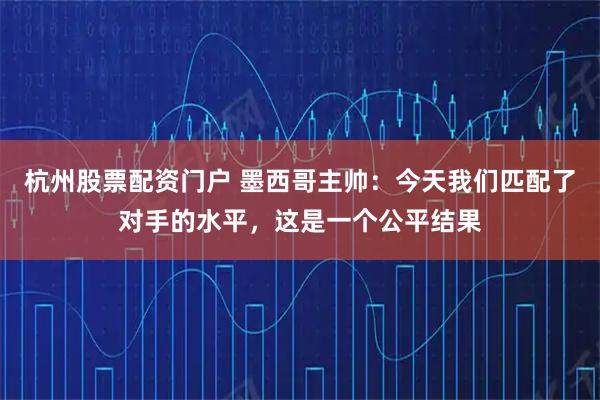 杭州股票配资门户 墨西哥主帅：今天我们匹配了对手的水平，这是一个公平结果