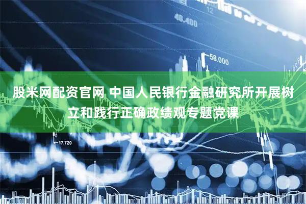 股米网配资官网 中国人民银行金融研究所开展树立和践行正确政绩观专题党课