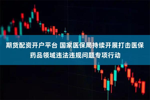 期货配资开户平台 国家医保局持续开展打击医保药品领域违法违规问题专项行动