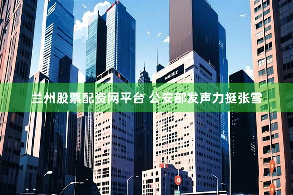 兰州股票配资网平台 公安部发声力挺张雪