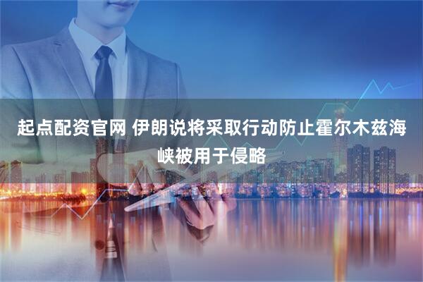 起点配资官网 伊朗说将采取行动防止霍尔木兹海峡被用于侵略