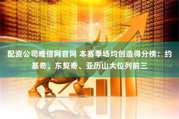 配资公司唯信网官网 本赛季场均创造得分榜：约基奇、东契奇、亚历山大位列前三