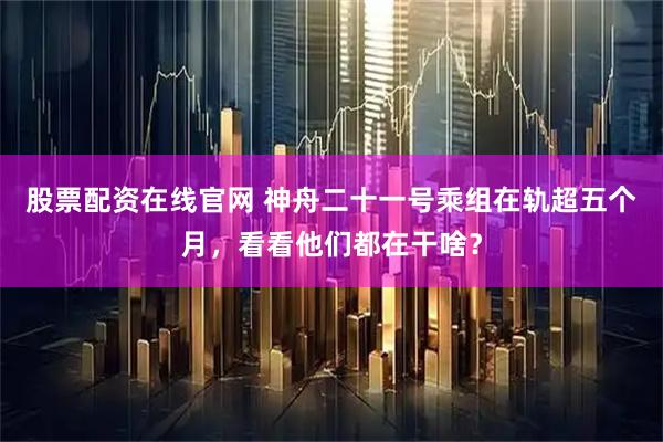 股票配资在线官网 神舟二十一号乘组在轨超五个月，看看他们都在干啥？