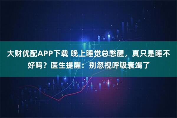 大财优配APP下载 晚上睡觉总憋醒，真只是睡不好吗？医生提醒：别忽视呼吸衰竭了