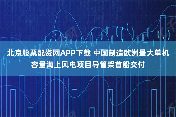 北京股票配资网APP下载 中国制造欧洲最大单机容量海上风电项目导管架首船交付
