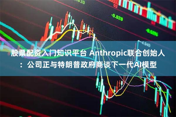 股票配资入门知识平台 Anthropic联合创始人：公司正与特朗普政府商谈下一代AI模型