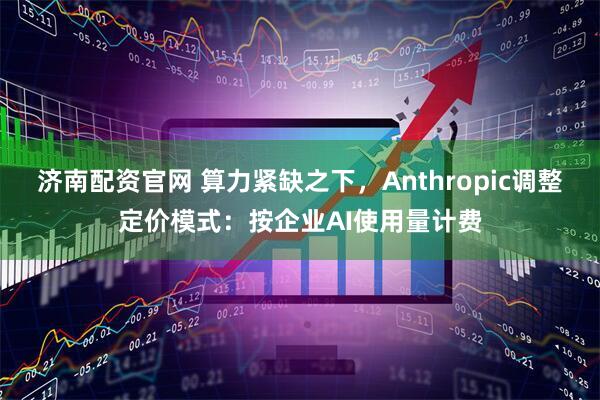 济南配资官网 算力紧缺之下，Anthropic调整定价模式：按企业AI使用量计费