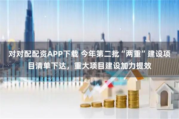 对对配配资APP下载 今年第二批“两重”建设项目清单下达，重大项目建设加力提效