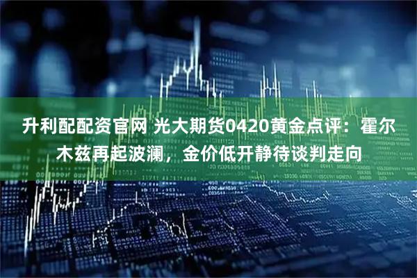 升利配配资官网 光大期货0420黄金点评：霍尔木兹再起波澜，金价低开静待谈判走向