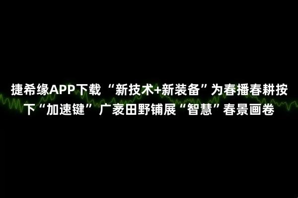 捷希缘APP下载 “新技术+新装备”为春播春耕按下“加速键” 广袤田野铺展“智慧”春景画卷
