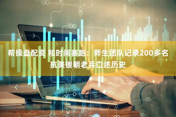 帮操盘配资 和时间赛跑：师生团队记录200多名抗美援朝老兵口述历史