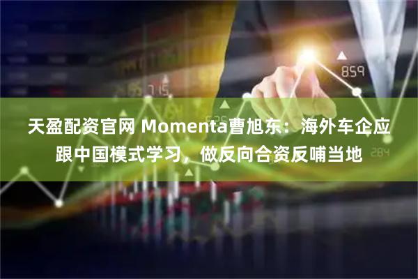 天盈配资官网 Momenta曹旭东：海外车企应跟中国模式学习，做反向合资反哺当地