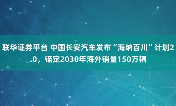 联华证券平台 中国长安汽车发布“海纳百川”计划2.0，锚定2030年海外销量150万辆