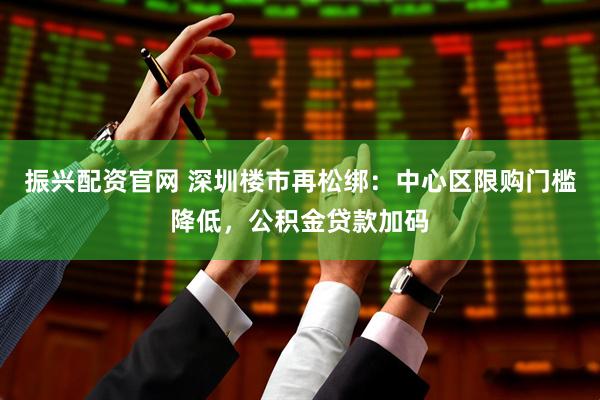 振兴配资官网 深圳楼市再松绑：中心区限购门槛降低，公积金贷款加码