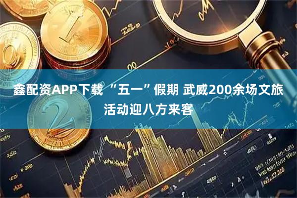 鑫配资APP下载 “五一”假期 武威200余场文旅活动迎八方来客