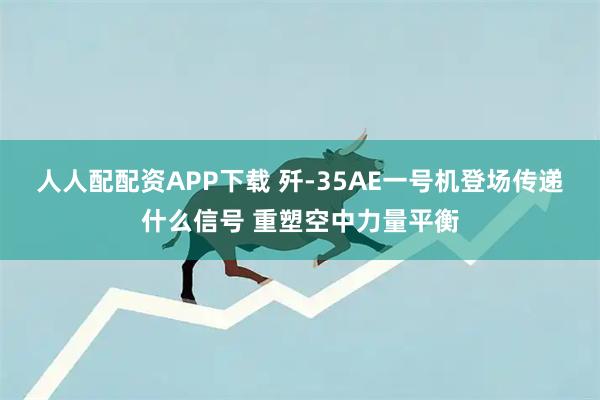 人人配配资APP下载 歼-35AE一号机登场传递什么信号 重塑空中力量平衡