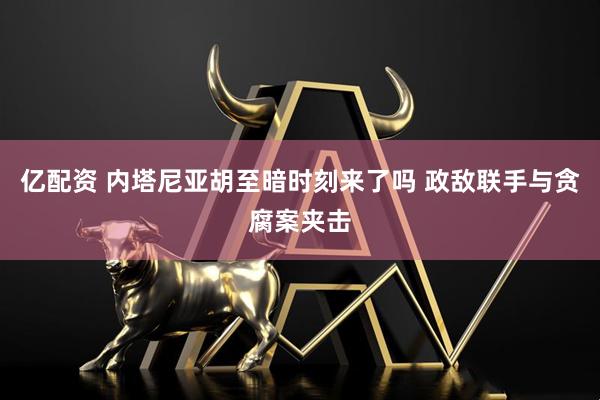亿配资 内塔尼亚胡至暗时刻来了吗 政敌联手与贪腐案夹击