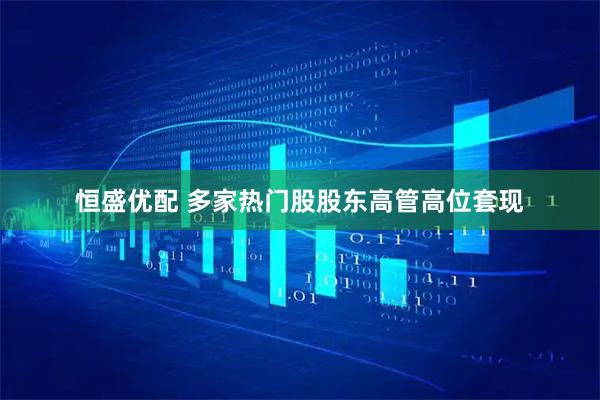 恒盛优配 多家热门股股东高管高位套现