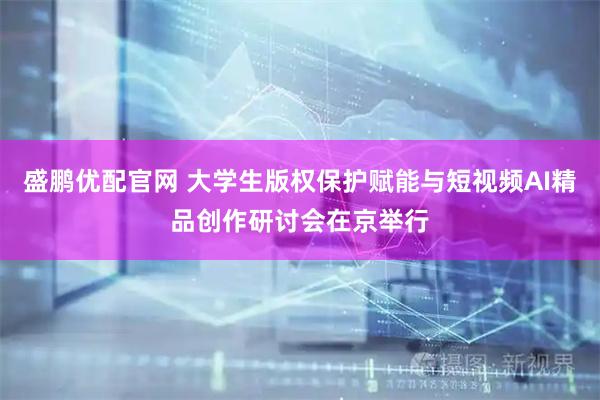 盛鹏优配官网 大学生版权保护赋能与短视频AI精品创作研讨会在京举行