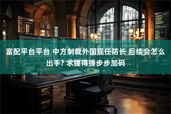 富配平台平台 中方制裁外国现任防长 后续会怎么出手? 求锤得锤步步加码