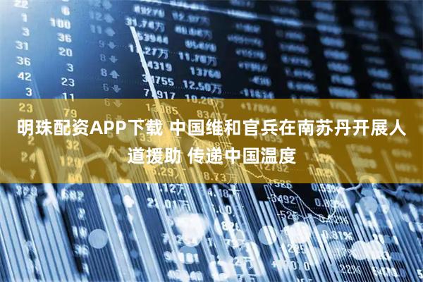 明珠配资APP下载 中国维和官兵在南苏丹开展人道援助 传递中国温度