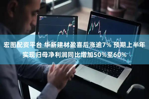 宏图配资平台 华新建材盈喜后涨逾7% 预期上半年实现归母净利润同比增加50%至60%