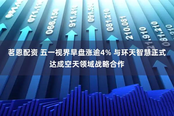 茗恩配资 五一视界早盘涨逾4% 与环天智慧正式达成空天领域战略合作