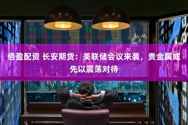 倍盈配资 长安期货：美联储会议来袭，贵金属或先以震荡对待